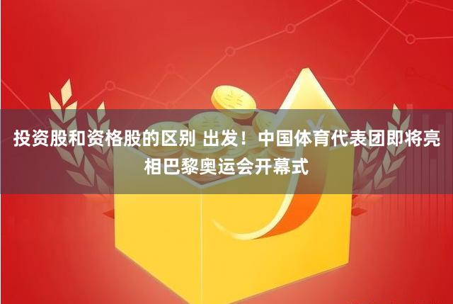 投资股和资格股的区别 出发！中国体育代表团即将亮相巴黎奥运会开幕式