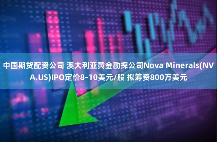 中国期货配资公司 澳大利亚黄金勘探公司Nova Minerals(NVA.US)IPO定价8-10美元/股 拟筹资800万美元