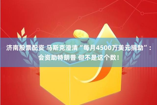 济南股票配资 马斯克澄清“每月4500万美元捐助”：会资助特朗普 但不是这个数！