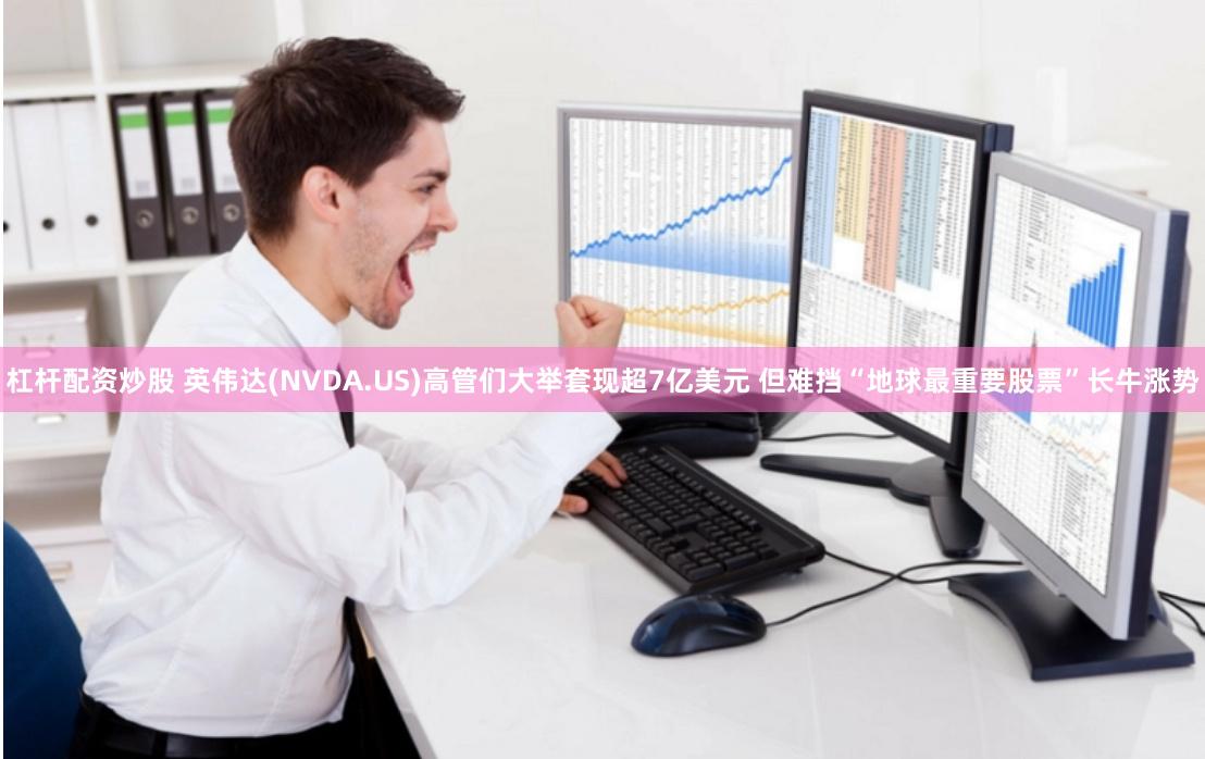 杠杆配资炒股 英伟达(NVDA.US)高管们大举套现超7亿美元 但难挡“地球最重要股票”长牛涨势