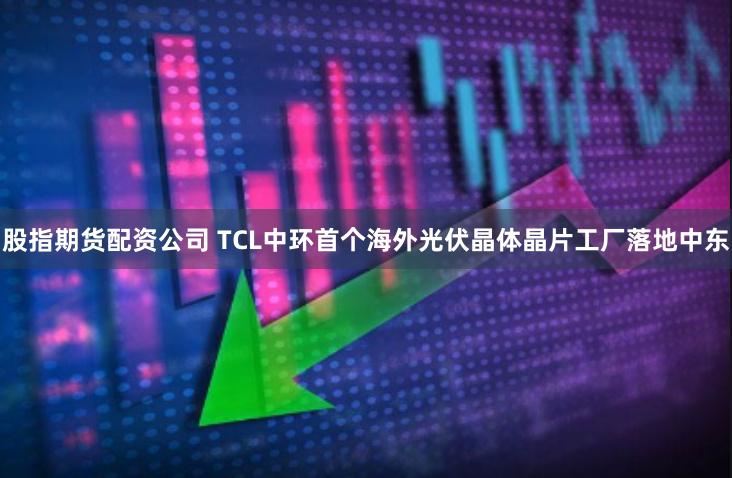 股指期货配资公司 TCL中环首个海外光伏晶体晶片工厂落地中东