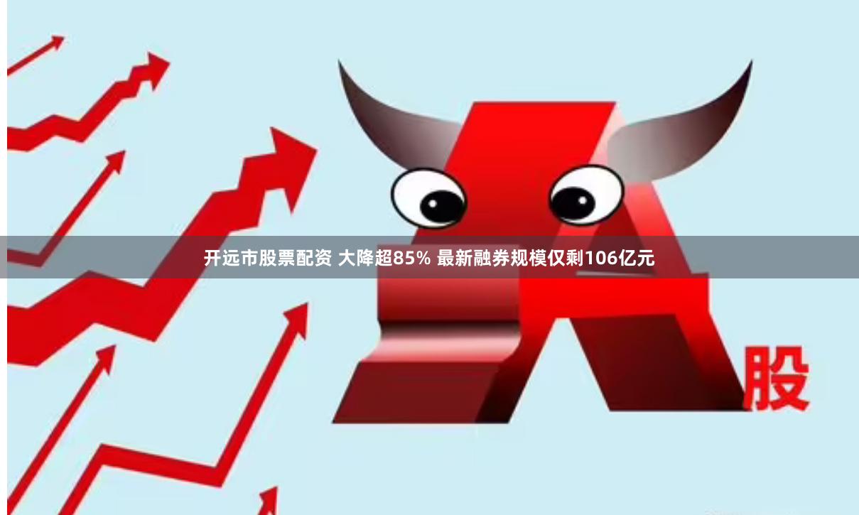 开远市股票配资 大降超85% 最新融券规模仅剩106亿元