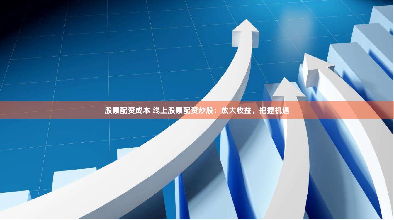 股票配资成本 线上股票配资炒股：放大收益，把握机遇