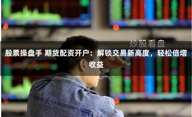 股票操盘手 期货配资开户：解锁交易新高度，轻松倍增收益