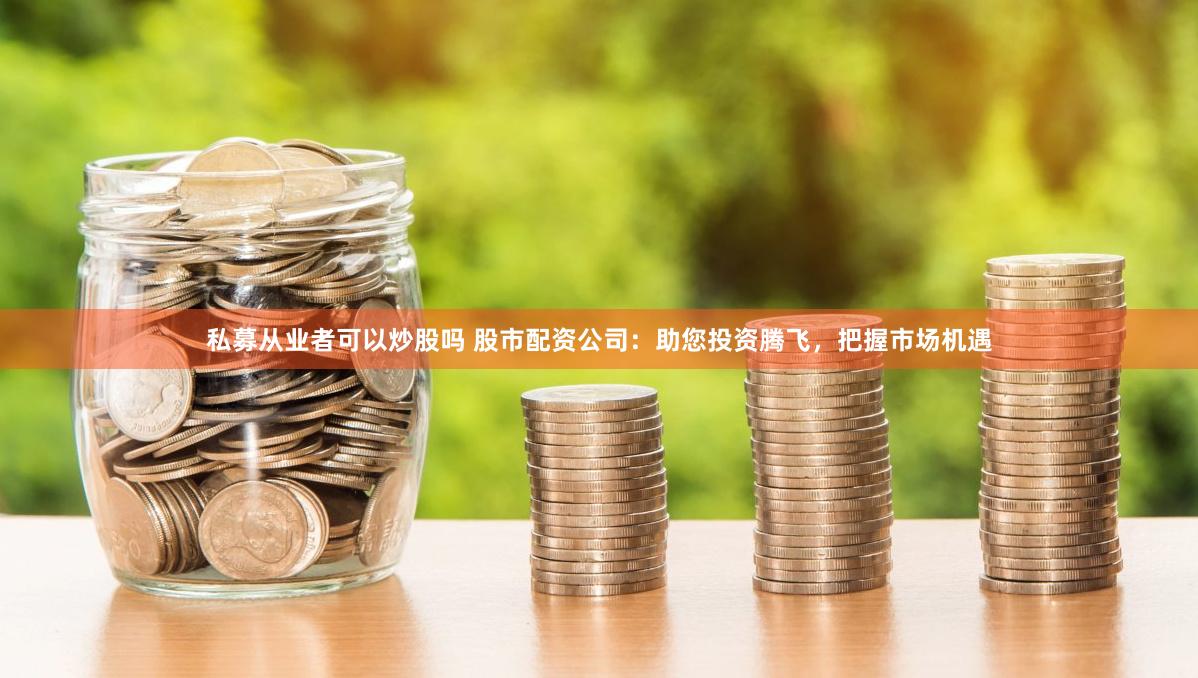 私募从业者可以炒股吗 股市配资公司：助您投资腾飞，把握市场机遇